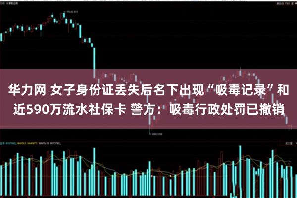 华力网 女子身份证丢失后名下出现“吸毒记录”和近590万流水社保卡 警方：吸毒行政处罚已撤销