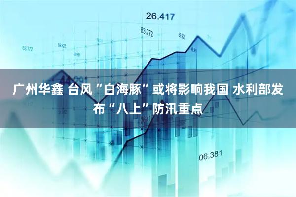 广州华鑫 台风“白海豚”或将影响我国 水利部发布“八上”防汛重点