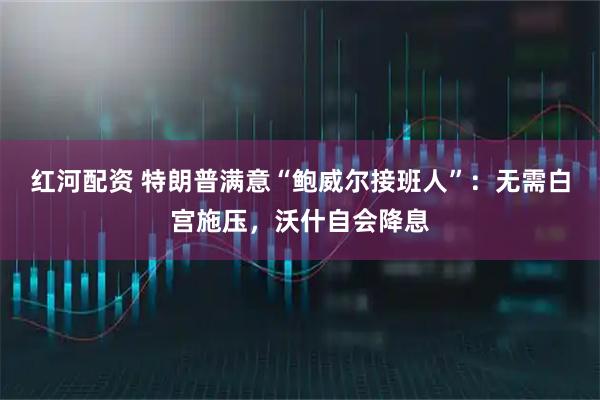 红河配资 特朗普满意“鲍威尔接班人”：无需白宫施压，沃什自会降息