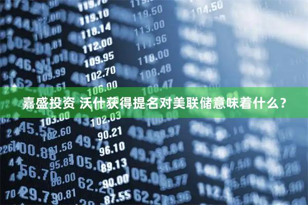 嘉盛投资 沃什获得提名对美联储意味着什么？