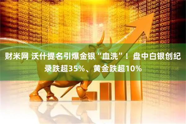 财米网 沃什提名引爆金银“血洗”！盘中白银创纪录跌超35%、黄金跌超10%