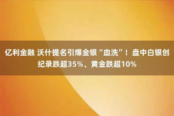 亿利金融 沃什提名引爆金银“血洗”！盘中白银创纪录跌超35%、黄金跌超10%