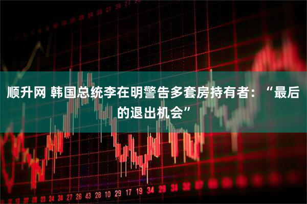 顺升网 韩国总统李在明警告多套房持有者：“最后的退出机会”