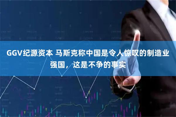 GGV纪源资本 马斯克称中国是令人惊叹的制造业强国，这是不争的事实