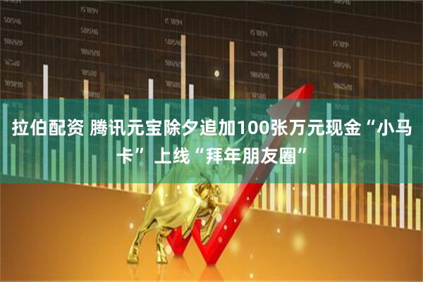 拉伯配资 腾讯元宝除夕追加100张万元现金“小马卡” 上线“拜年朋友圈”
