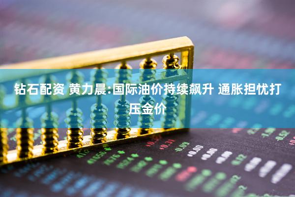 钻石配资 黄力晨:国际油价持续飙升 通胀担忧打压金价