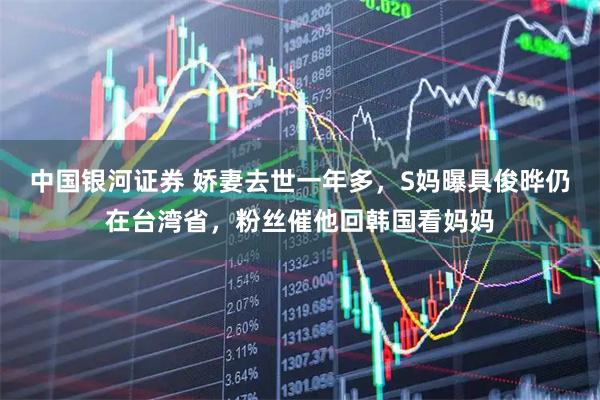 中国银河证券 娇妻去世一年多,S妈曝具俊晔仍在台湾省,粉丝催他回韩国看妈妈