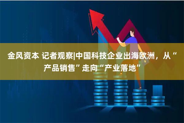 金风资本 记者观察|中国科技企业出海欧洲，从“产品销售”走向“产业落地”