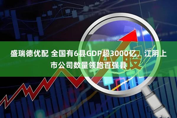 盛瑞德优配 全国有6县GDP超3000亿，江阴上市公司数量领跑百强县
