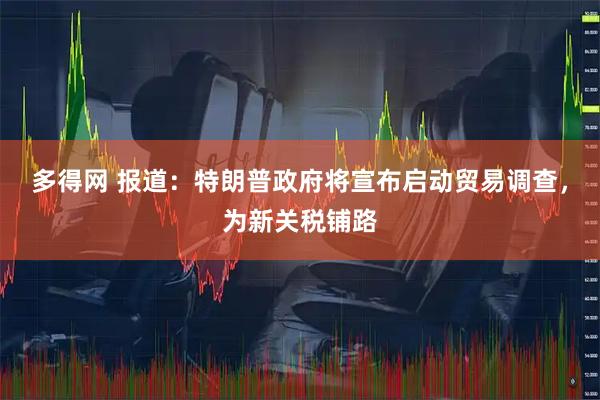 多得网 报道：特朗普政府将宣布启动贸易调查，为新关税铺路