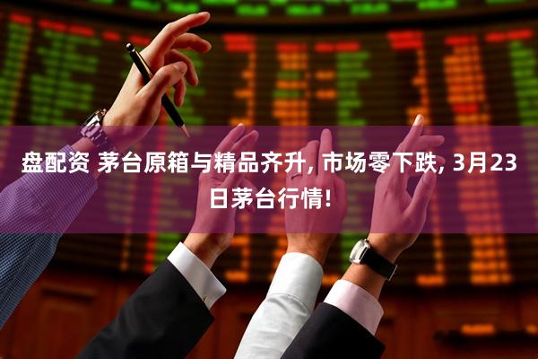 盘配资 茅台原箱与精品齐升, 市场零下跌, 3月23日茅台行情!