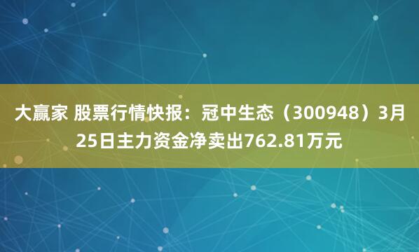 大赢家 股票行情快报：冠中生态（300948）3月25日主力资金净卖出762.81万元