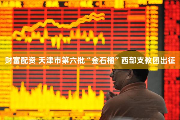 财富配资 天津市第六批“金石榴”西部支教团出征