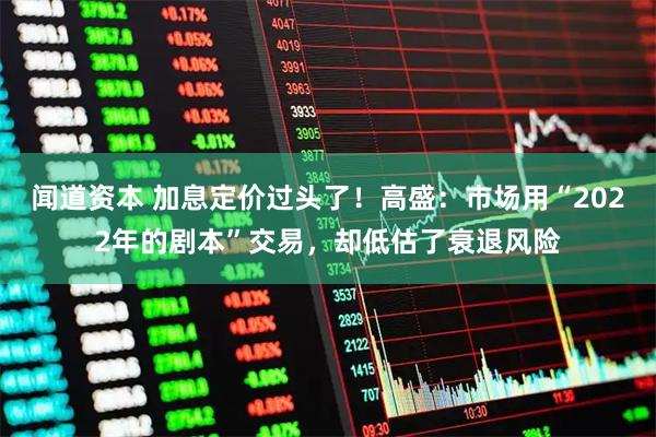 闻道资本 加息定价过头了！高盛：市场用“2022年的剧本”交易，却低估了衰退风险