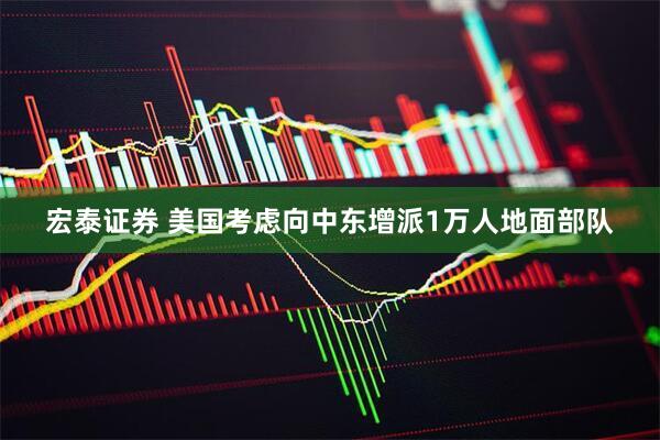 宏泰证券 美国考虑向中东增派1万人地面部队