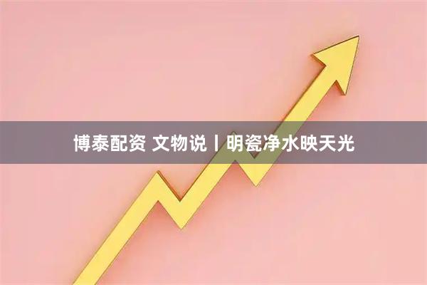 博泰配资 文物说丨明瓷净水映天光