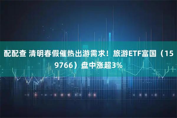 配配查 清明春假催热出游需求！旅游ETF富国（159766）盘中涨超3%