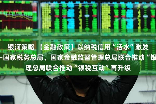 银河策略 【金融政策】以纳税信用“活水”激发小微实体活力——国家税务总局、国家金融监督管理总局联合推动“银税互动”再升级