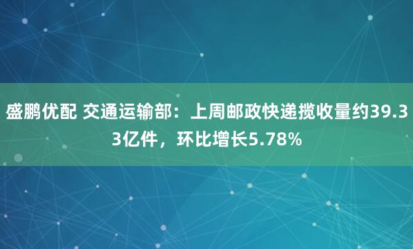 盛鹏优配 交通运输部：上周邮政快递揽收量约39.33亿件，环比增长5.78%