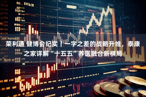 荣利通 健博会纪实｜一字之差的战略升维，泰康之家详解“十五五”养医融合新棋局