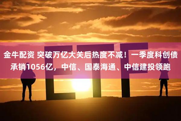 金牛配资 突破万亿大关后热度不减！一季度科创债承销1056亿，中信、国泰海通、中信建投领跑