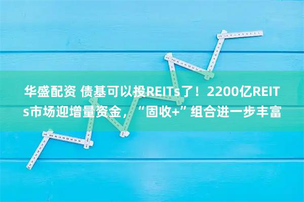 华盛配资 债基可以投REITs了!2200亿REITs市场迎增量资金,“固收+”组合进一步丰富