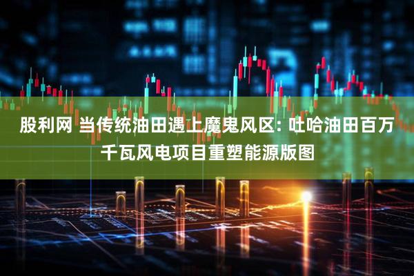 股利网 当传统油田遇上魔鬼风区: 吐哈油田百万千瓦风电项目重塑能源版图