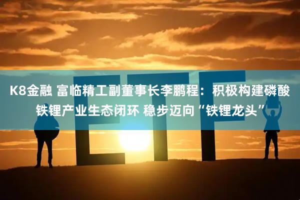 K8金融 富临精工副董事长李鹏程：积极构建磷酸铁锂产业生态闭环 稳步迈向“铁锂龙头”