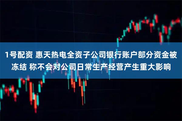 1号配资 惠天热电全资子公司银行账户部分资金被冻结 称不会对公司日常生产经营产生重大影响