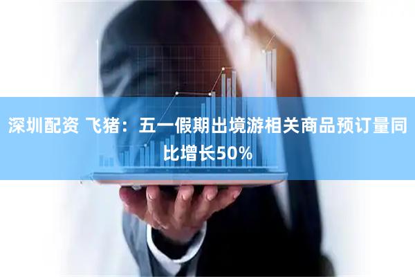 深圳配资 飞猪：五一假期出境游相关商品预订量同比增长50%