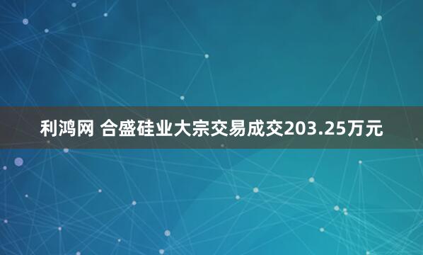 利鸿网 合盛硅业大宗交易成交203.25万元