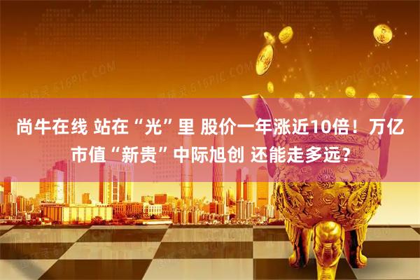 尚牛在线 站在“光”里 股价一年涨近10倍！万亿市值“新贵”中际旭创 还能走多远？