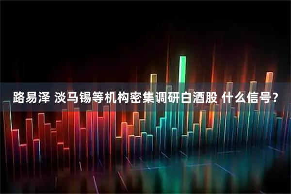 路易泽 淡马锡等机构密集调研白酒股 什么信号？