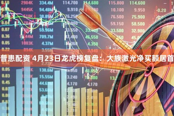 普患配资 4月23日龙虎榜复盘：大族激光净买额居首