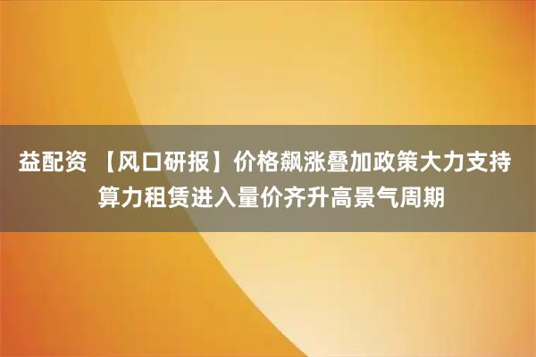 益配资 【风口研报】价格飙涨叠加政策大力支持  算力租赁进入量价齐升高景气周期