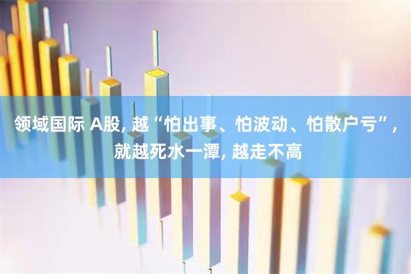 领域国际 A股, 越“怕出事、怕波动、怕散户亏”, 就越死水一潭, 越走不高