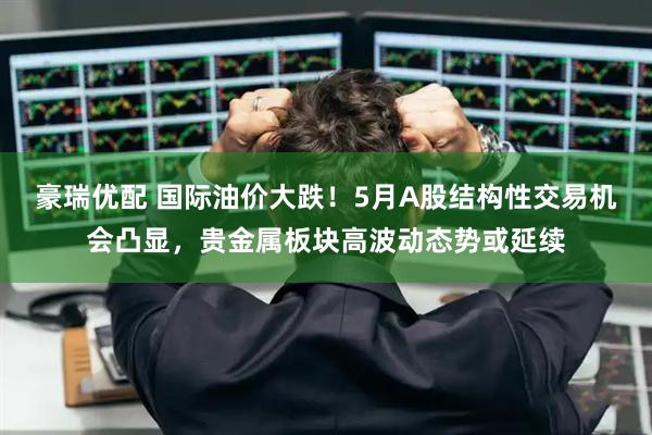 豪瑞优配 国际油价大跌！5月A股结构性交易机会凸显，贵金属板块高波动态势或延续
