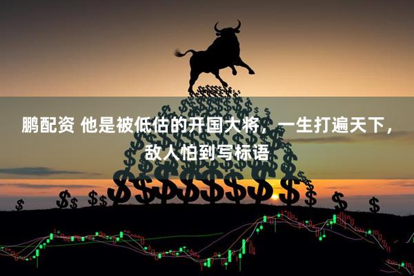 鹏配资 他是被低估的开国大将，一生打遍天下，敌人怕到写标语