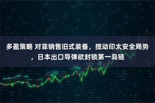 多盈策略 对菲销售旧式装备，搅动印太安全局势，日本出口导弹欲封锁第一岛链