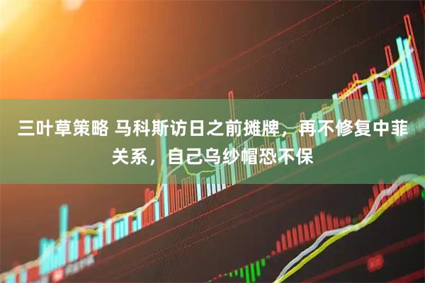 三叶草策略 马科斯访日之前摊牌，再不修复中菲关系，自己乌纱帽恐不保