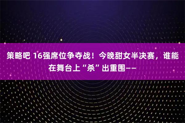 策略吧 16强席位争夺战！今晚甜女半决赛，谁能在舞台上“杀”出重围——