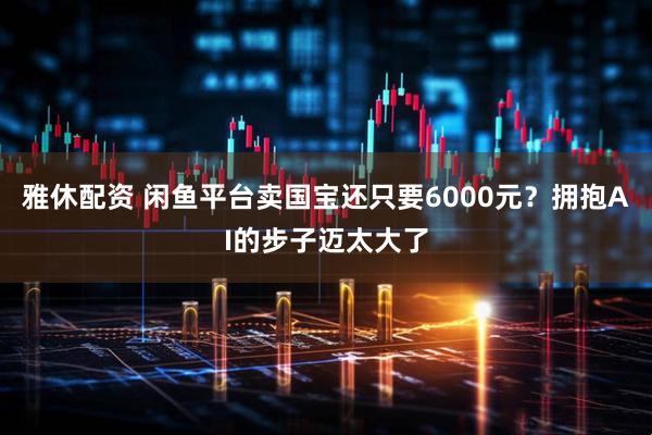 雅休配资 闲鱼平台卖国宝还只要6000元？拥抱AI的步子迈太大了