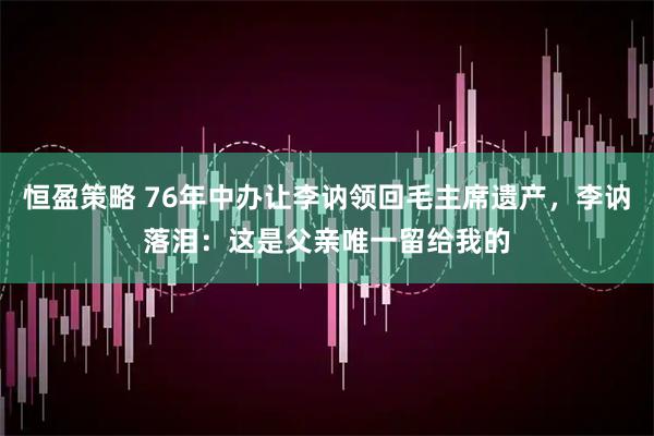 恒盈策略 76年中办让李讷领回毛主席遗产，李讷落泪：这是父亲唯一留给我的