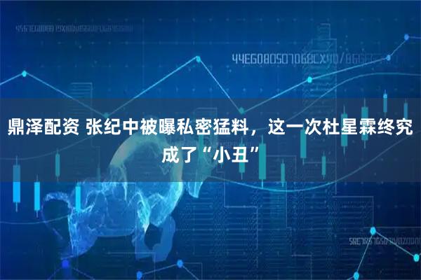 鼎泽配资 张纪中被曝私密猛料，这一次杜星霖终究成了“小丑”