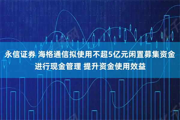永信证券 海格通信拟使用不超5亿元闲置募集资金进行现金管理 提升资金使用效益