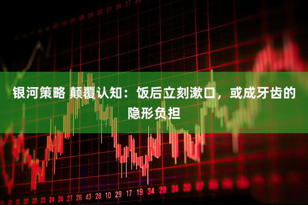 银河策略 颠覆认知：饭后立刻漱口，或成牙齿的隐形负担