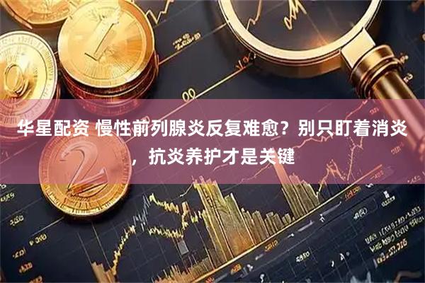 华星配资 慢性前列腺炎反复难愈？别只盯着消炎，抗炎养护才是关键