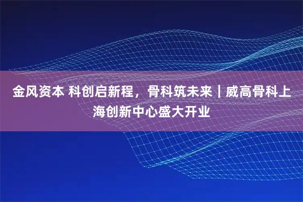 金风资本 科创启新程，骨科筑未来｜威高骨科上海创新中心盛大开业
