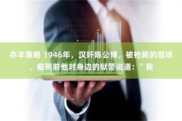 亦丰策略 1946年，汉奸陈公博，被枪毙的现场，临刑前他对身边的狱警说道：”我