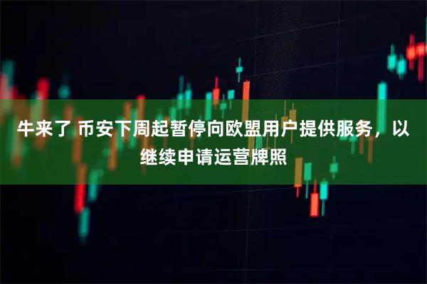 牛来了 币安下周起暂停向欧盟用户提供服务，以继续申请运营牌照